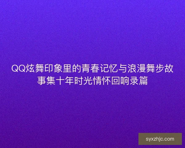 QQ炫舞印象里的青春记忆与浪漫舞步故事集十年时光情怀回响录篇 QQ炫舞印象里的青春记忆与浪漫舞步故事集十年时光情怀回响录篇
