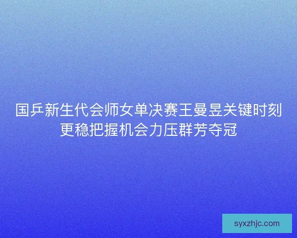 国乒新生代会师女单决赛王曼昱关键时刻更稳把握机会力压群芳夺冠