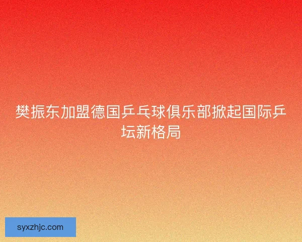 樊振东加盟德国乒乓球俱乐部掀起国际乒坛新格局
