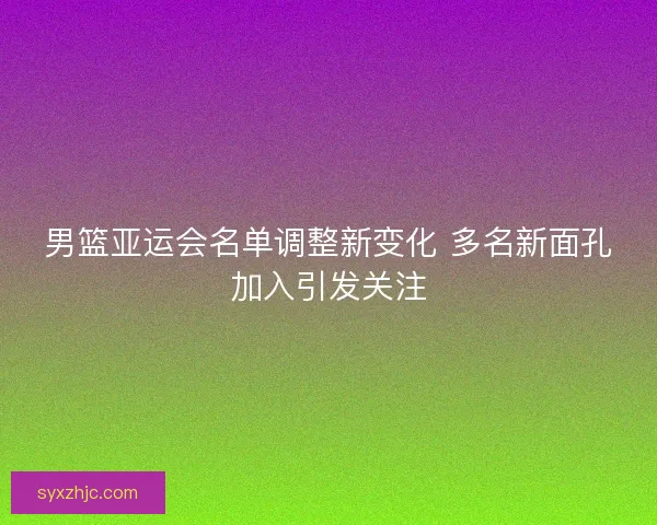 男篮亚运会名单调整新变化 多名新面孔加入引发关注
