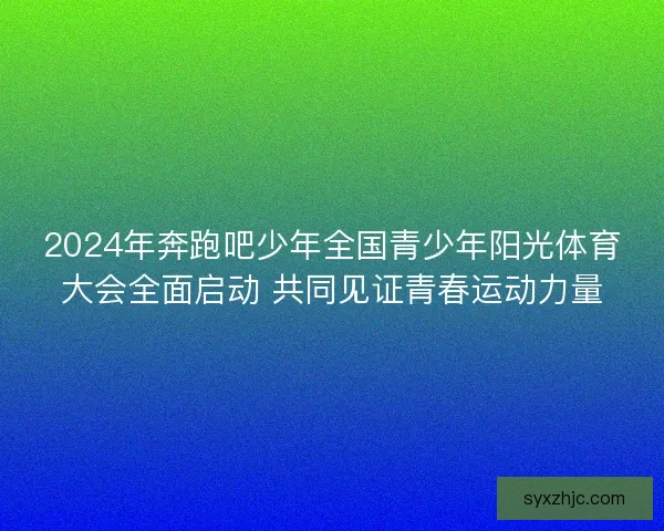2024年奔跑吧少年全国青少年阳光体育大会全面启动 共同见证青春运动力量