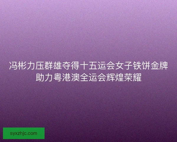 冯彬力压群雄夺得十五运会女子铁饼金牌助力粤港澳全运会辉煌荣耀 冯彬力压群雄夺得十五运会女子铁饼金牌助力粤港澳全运会辉煌荣耀