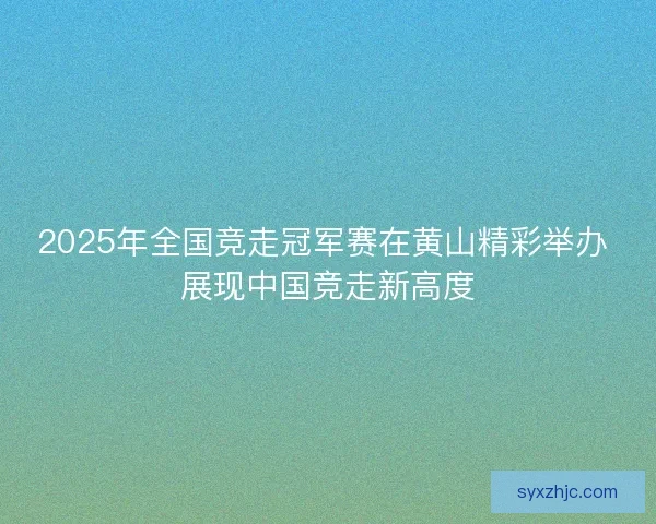 2025年全国竞走冠军赛在黄山精彩举办 展现中国竞走新高度 2025年全国竞走冠军赛在黄山精彩举办 展现中国竞走新高度