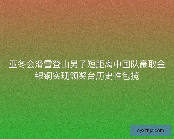亚冬会滑雪登山男子短距离中国队豪取金银铜实现领奖台历史性包揽