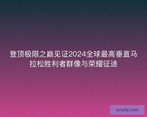 登顶极限之巅见证2024全球最高垂直马拉松胜利者群像与荣耀征途