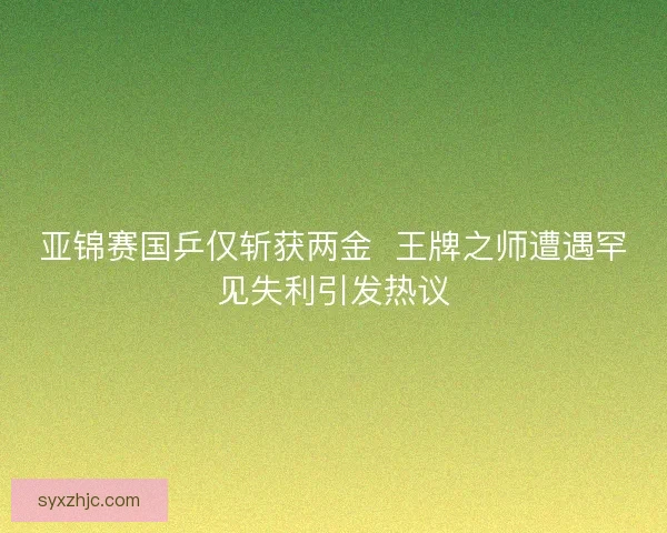 亚锦赛国乒仅斩获两金  王牌之师遭遇罕见失利引发热议