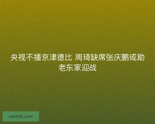 央视不播京津德比 周琦缺席张庆鹏或助老东家迎战 央视不播京津德比 周琦缺席张庆鹏或助老东家迎战