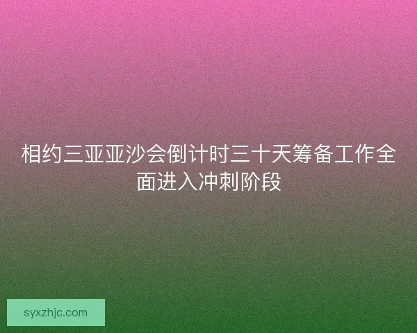 相约三亚亚沙会倒计时三十天筹备工作全面进入冲刺阶段