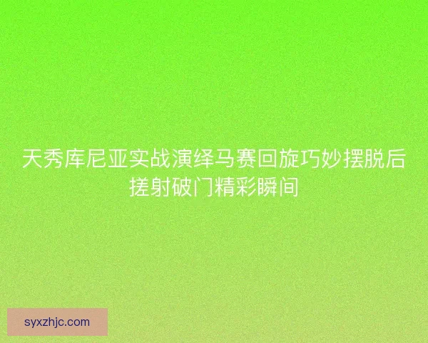 天秀库尼亚实战演绎马赛回旋巧妙摆脱后搓射破门精彩瞬间 天秀库尼亚实战演绎马赛回旋巧妙摆脱后搓射破门精彩瞬间