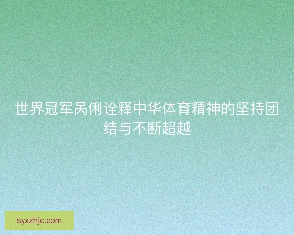 世界冠军呙俐诠释中华体育精神的坚持团结与不断超越