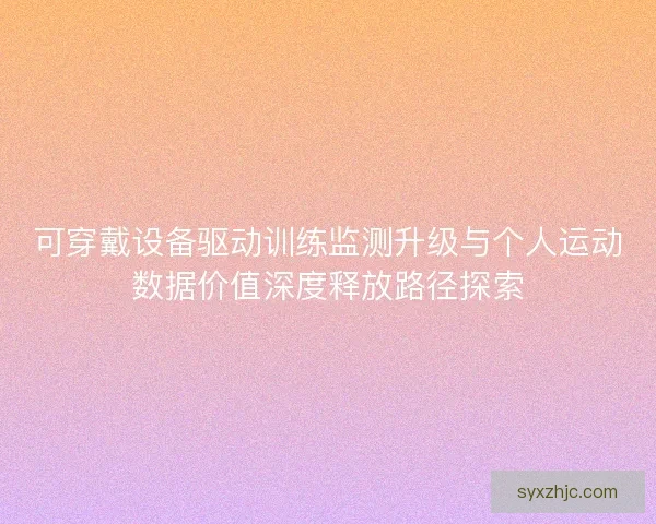 可穿戴设备驱动训练监测升级与个人运动数据价值深度释放路径探索 可穿戴设备驱动训练监测升级与个人运动数据价值深度释放路径探索