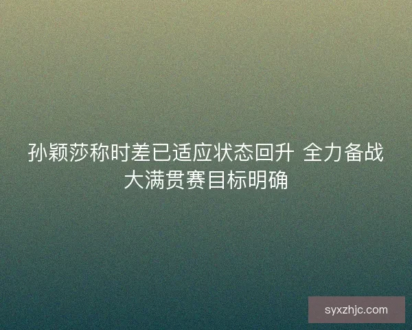 孙颖莎称时差已适应状态回升 全力备战大满贯赛目标明确 孙颖莎称时差已适应状态回升 全力备战大满贯赛目标明确