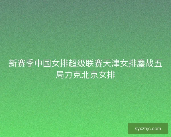 新赛季中国女排超级联赛天津女排鏖战五局力克北京女排 新赛季中国女排超级联赛天津女排鏖战五局力克北京女排