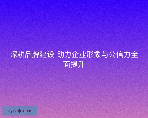 深耕品牌建设 助力企业形象与公信力全面提升 深耕品牌建设 助力企业形象与公信力全面提升
