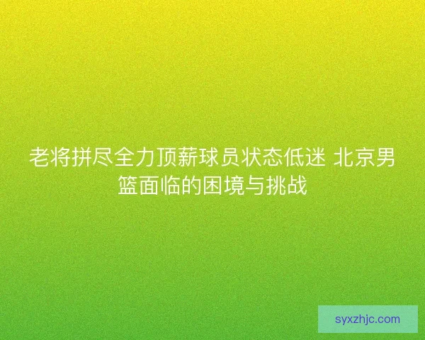 老将拼尽全力顶薪球员状态低迷 北京男篮面临的困境与挑战 老将拼尽全力顶薪球员状态低迷 北京男篮面临的困境与挑战