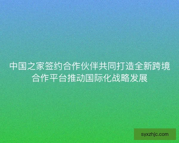 中国之家签约合作伙伴共同打造全新跨境合作平台推动国际化战略发展 中国之家签约合作伙伴共同打造全新跨境合作平台推动国际化战略发展
