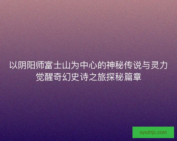 以阴阳师富士山为中心的神秘传说与灵力觉醒奇幻史诗之旅探秘篇章 以阴阳师富士山为中心的神秘传说与灵力觉醒奇幻史诗之旅探秘篇章
