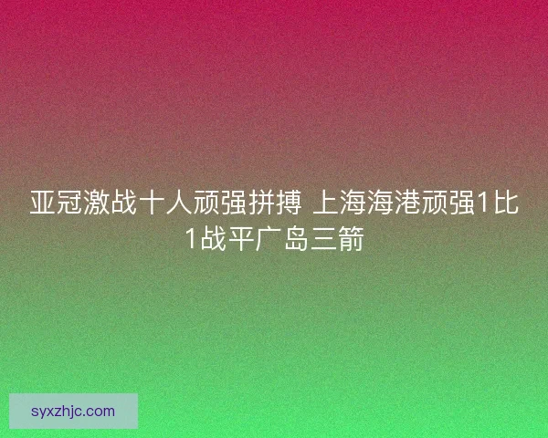 亚冠激战十人顽强拼搏 上海海港顽强1比1战平广岛三箭 亚冠激战十人顽强拼搏 上海海港顽强1比1战平广岛三箭
